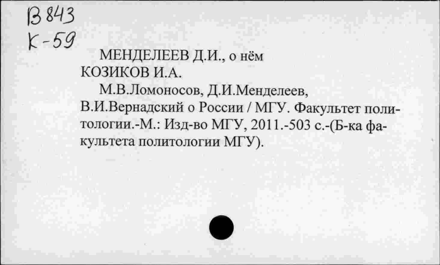 ﻿$ШЗ
МЕНДЕЛЕЕВ Д.И., о нём КОЗИКОВ И.А.
М.В.Ломоносов, Д.И.Менделеев,
В.И.Вернадский о России / МГУ. Факультет поли-тологии.-М.: Изд-во МГУ, 2011.-503 с.-(Б-ка факультета политологии МГУ).